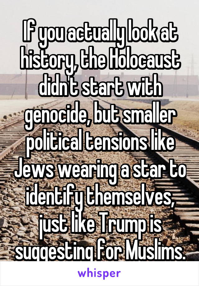 If you actually look at history, the Holocaust didn't start with genocide, but smaller political tensions like Jews wearing a star to identify themselves, just like Trump is suggesting for Muslims.