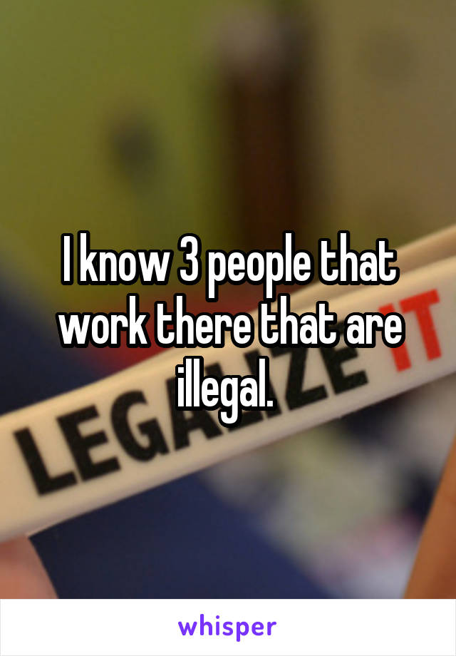 I know 3 people that work there that are illegal. 