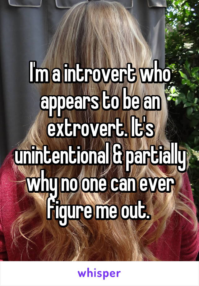 I'm a introvert who appears to be an extrovert. It's unintentional & partially why no one can ever figure me out. 