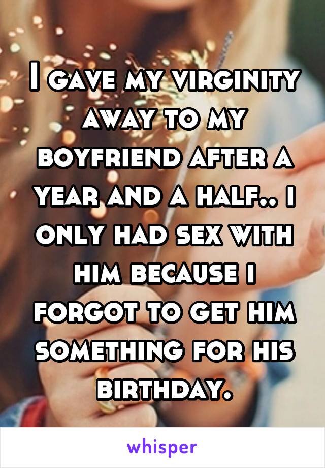 I gave my virginity away to my boyfriend after a year and a half.. i only had sex with him because i forgot to get him something for his birthday.