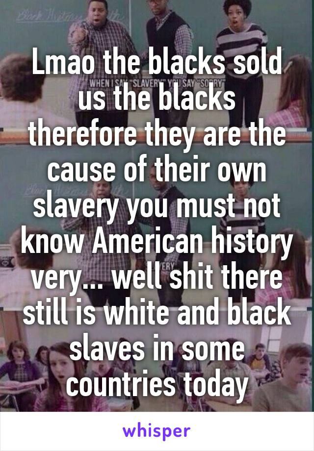 Lmao the blacks sold us the blacks therefore they are the cause of their own slavery you must not know American history very... well shit there still is white and black slaves in some countries today