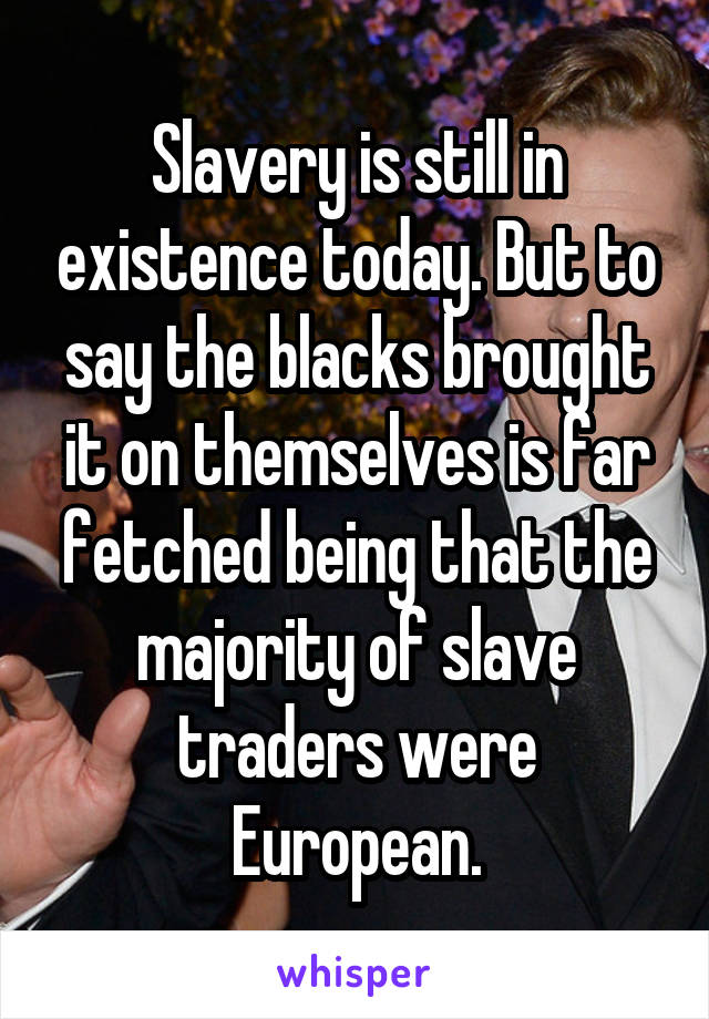 Slavery is still in existence today. But to say the blacks brought it on themselves is far fetched being that the majority of slave traders were European.