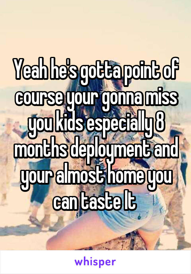 Yeah he's gotta point of course your gonna miss you kids especially 8 months deployment and your almost home you can taste It 