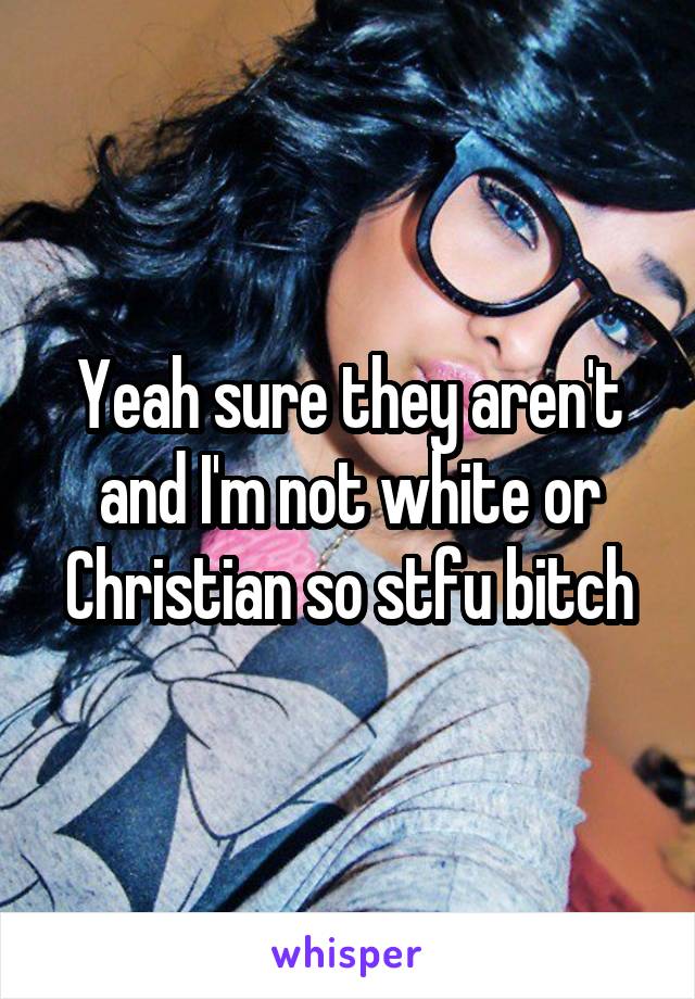 Yeah sure they aren't and I'm not white or Christian so stfu bitch