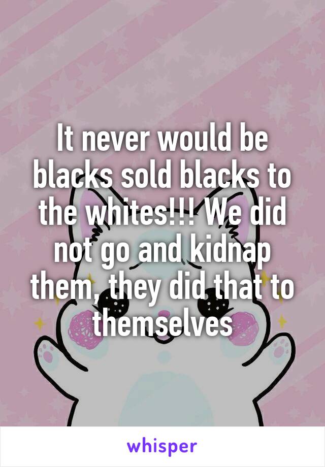 It never would be blacks sold blacks to the whites!!! We did not go and kidnap them, they did that to themselves