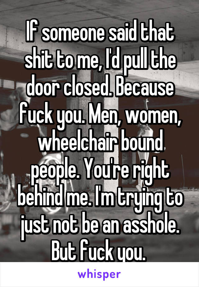 If someone said that shit to me, I'd pull the door closed. Because fuck you. Men, women, wheelchair bound people. You're right behind me. I'm trying to just not be an asshole. But fuck you. 