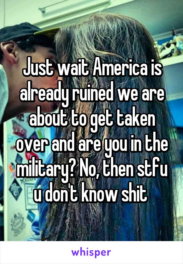 Just wait America is already ruined we are about to get taken over and are you in the military? No, then stfu u don't know shit 