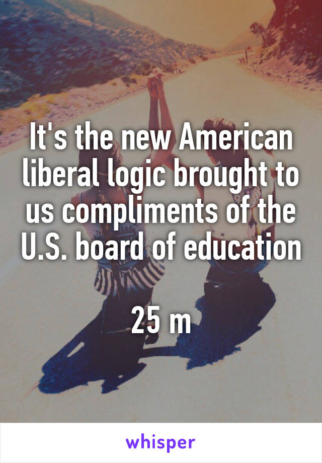 It's the new American liberal logic brought to us compliments of the U.S. board of education 
25 m