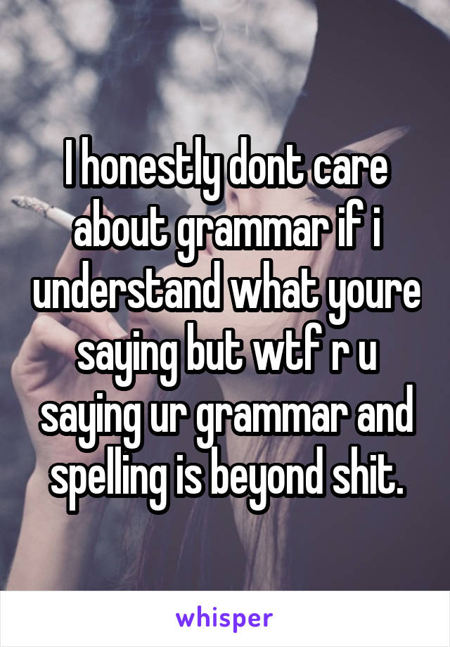 I honestly dont care about grammar if i understand what youre saying but wtf r u saying ur grammar and spelling is beyond shit.