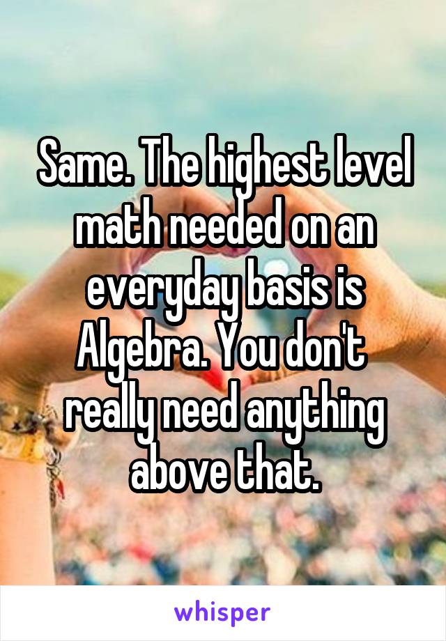 Same. The highest level math needed on an everyday basis is Algebra. You don't  really need anything above that.