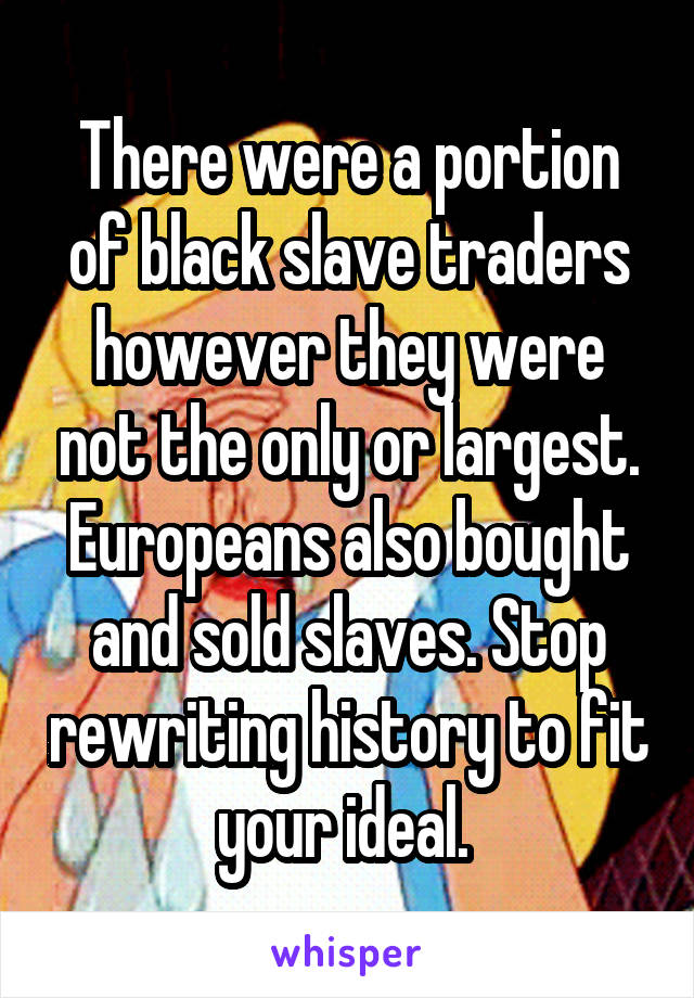 There were a portion of black slave traders however they were not the only or largest. Europeans also bought and sold slaves. Stop rewriting history to fit your ideal. 