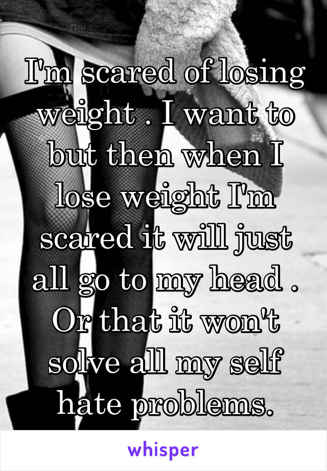 I'm scared of losing weight . I want to but then when I lose weight I'm scared it will just all go to my head . Or that it won't solve all my self hate problems.
