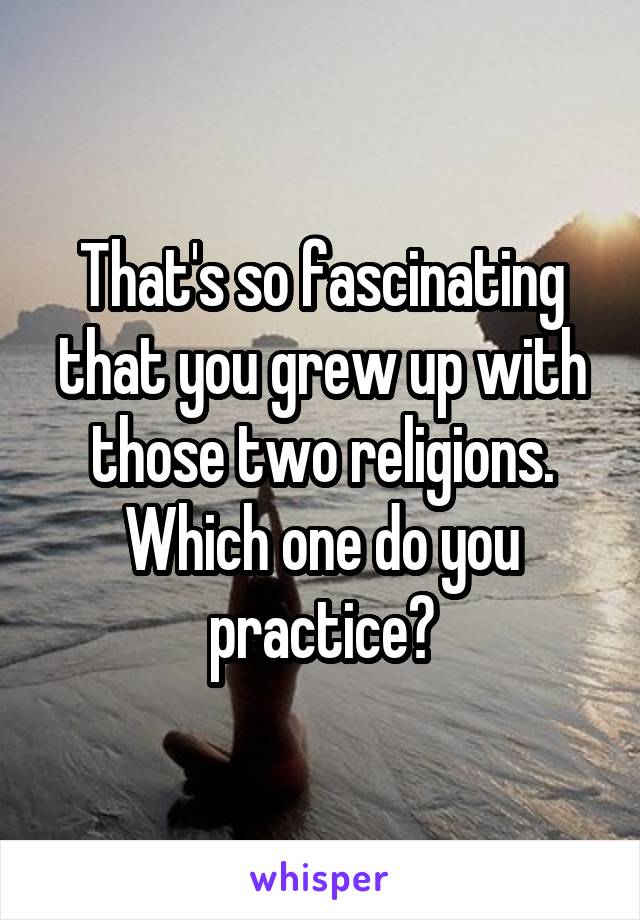 That's so fascinating that you grew up with those two religions. Which one do you practice?