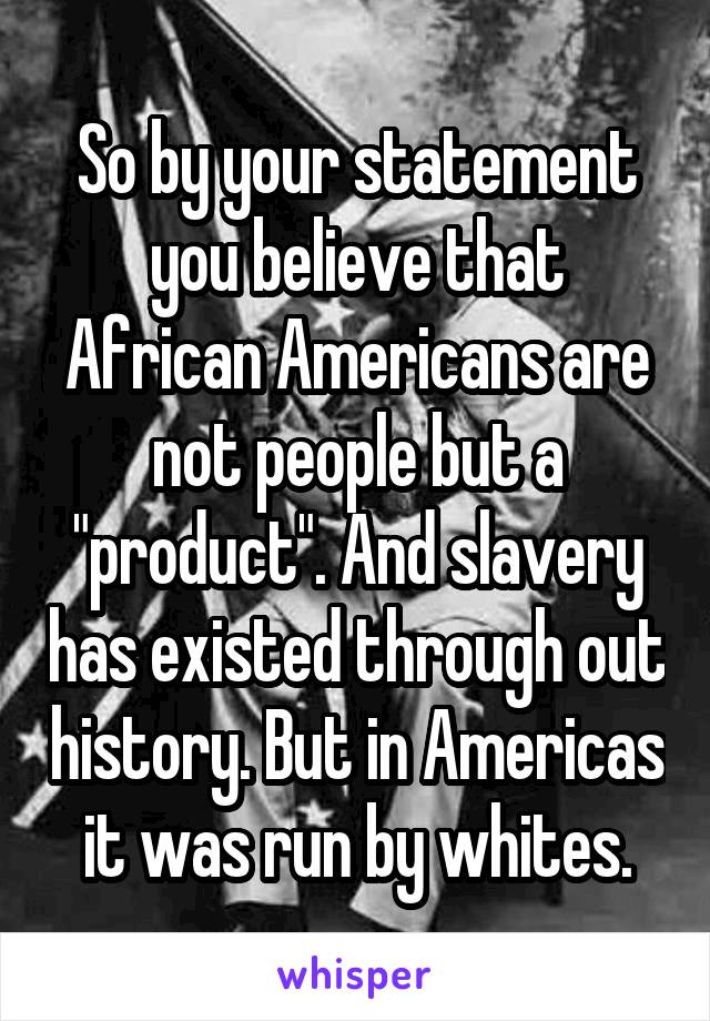 So by your statement you believe that African Americans are not people but a "product". And slavery has existed through out history. But in Americas it was run by whites.