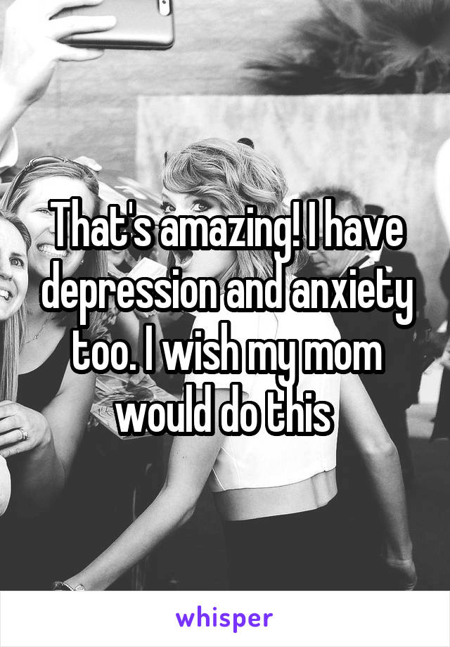 That's amazing! I have depression and anxiety too. I wish my mom would do this 