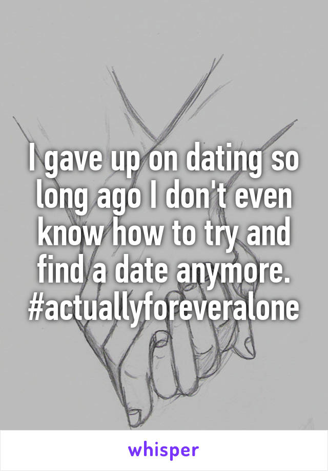 I gave up on dating so long ago I don't even know how to try and find a date anymore. #actuallyforeveralone