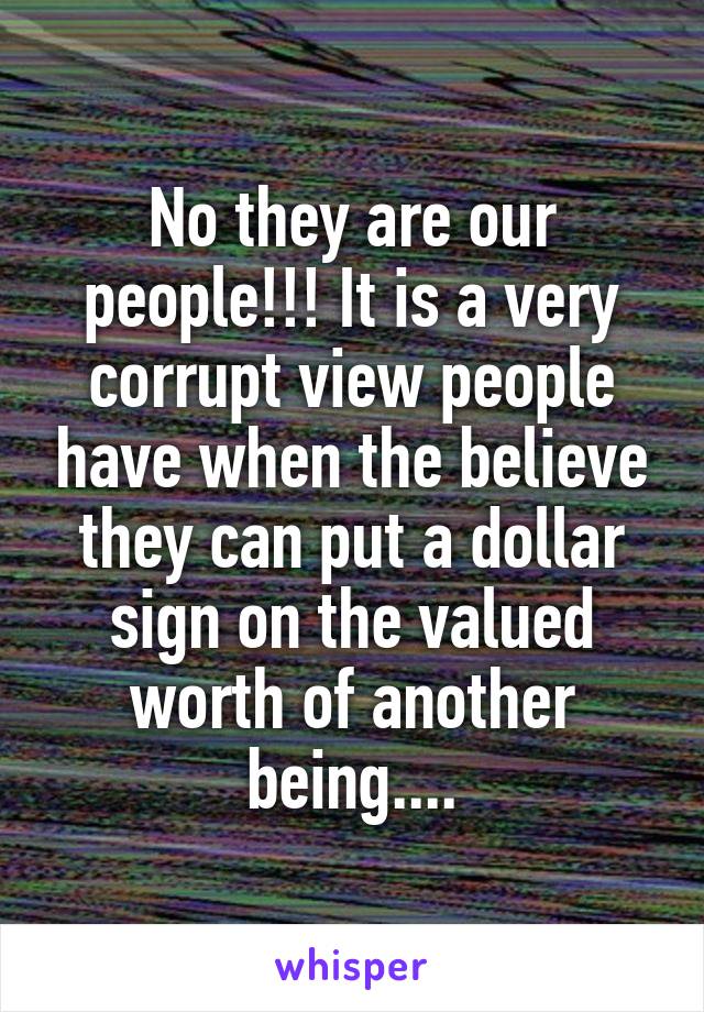 No they are our people!!! It is a very corrupt view people have when the believe they can put a dollar sign on the valued worth of another being....