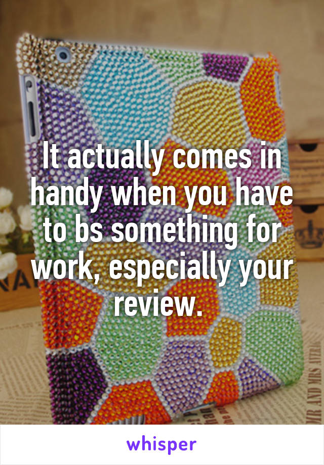 It actually comes in handy when you have to bs something for work, especially your review. 