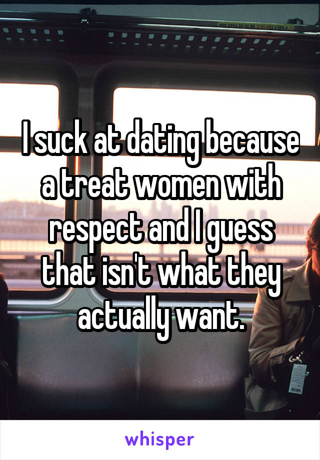 I suck at dating because a treat women with respect and I guess that isn't what they actually want.