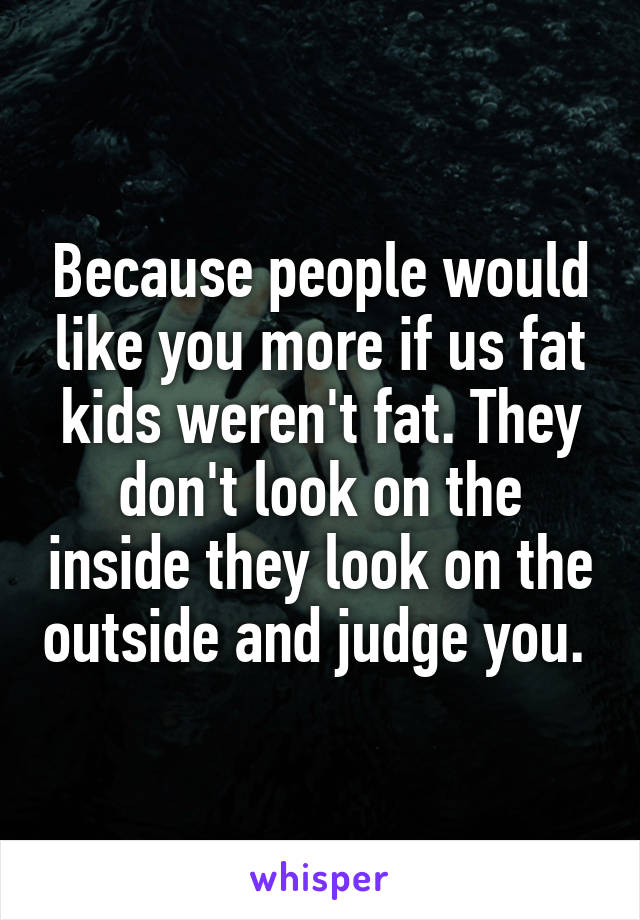 Because people would like you more if us fat kids weren't fat. They don't look on the inside they look on the outside and judge you. 