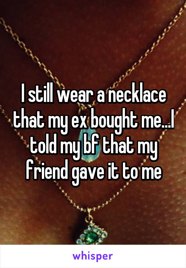I still wear a necklace that my ex bought me...I told my bf that my friend gave it to me