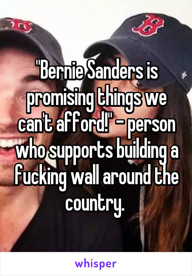 "Bernie Sanders is promising things we can't afford!" - person who supports building a fucking wall around the country. 