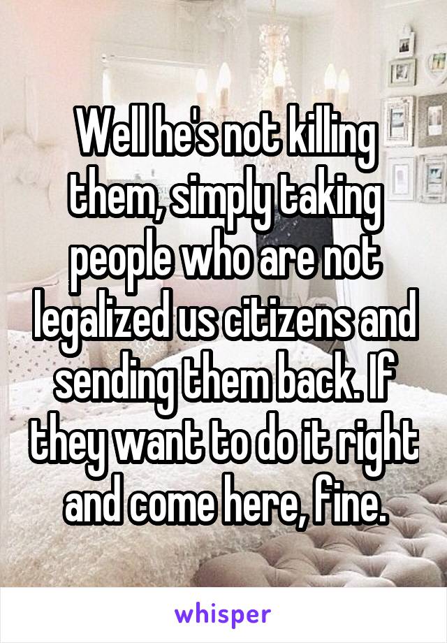 Well he's not killing them, simply taking people who are not legalized us citizens and sending them back. If they want to do it right and come here, fine.