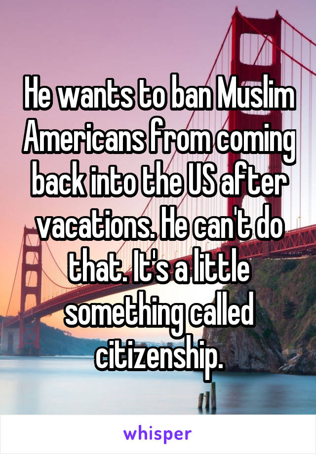 He wants to ban Muslim Americans from coming back into the US after vacations. He can't do that. It's a little something called citizenship.