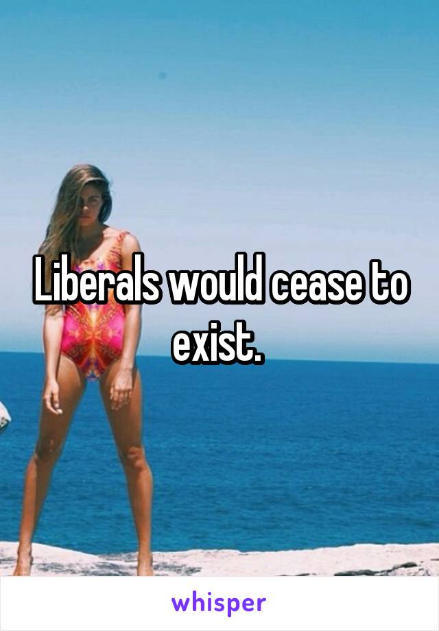 Liberals would cease to exist. 