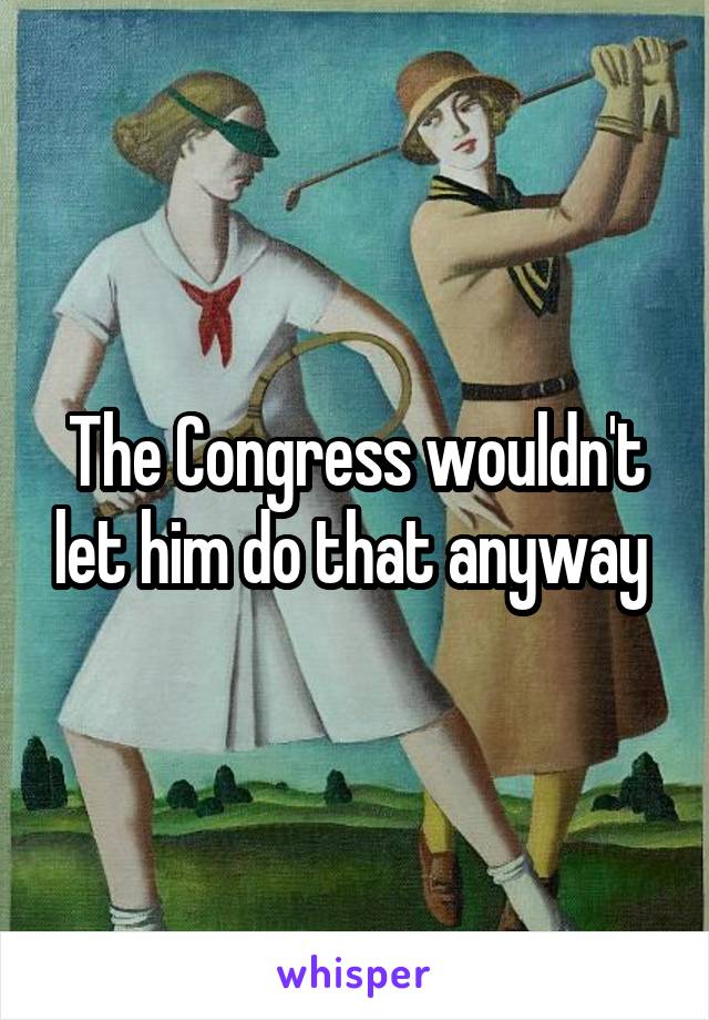 The Congress wouldn't let him do that anyway 