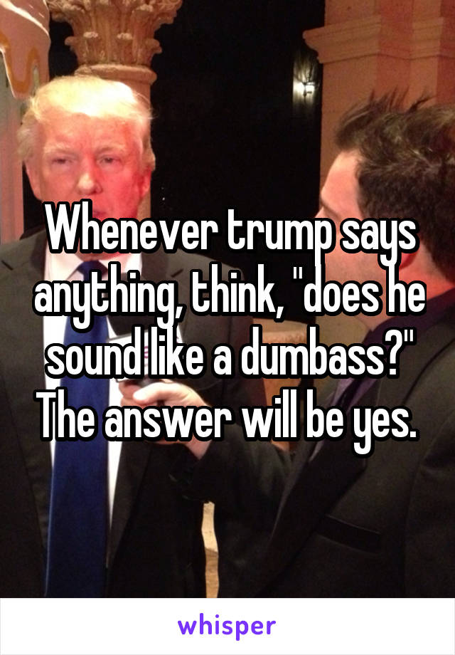 Whenever trump says anything, think, "does he sound like a dumbass?" The answer will be yes. 