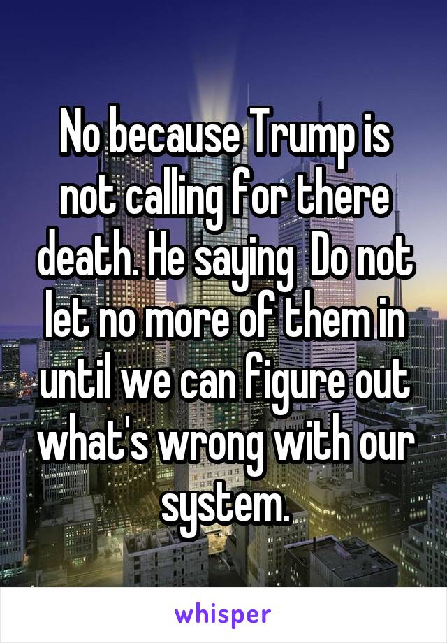 No because Trump is not calling for there death. He saying  Do not let no more of them in until we can figure out what's wrong with our system.