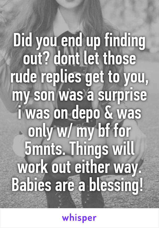 Did you end up finding out? dont let those rude replies get to you, my son was a surprise i was on depo & was only w/ my bf for 5mnts. Things will work out either way. Babies are a blessing! 