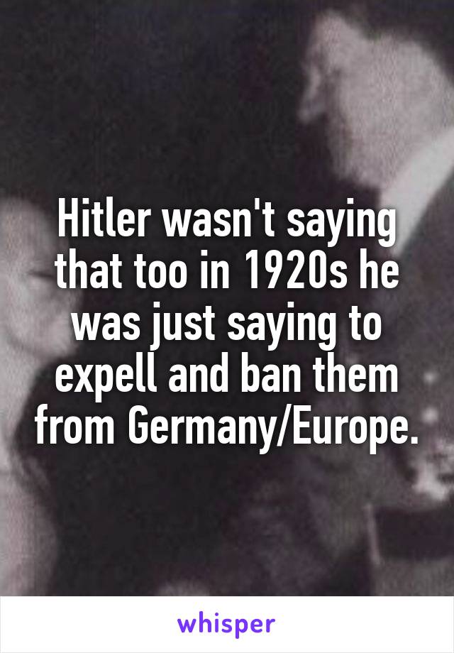 Hitler wasn't saying that too in 1920s he was just saying to expell and ban them from Germany/Europe.