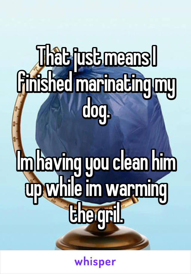 That just means I finished marinating my dog.

Im having you clean him up while im warming the gril.