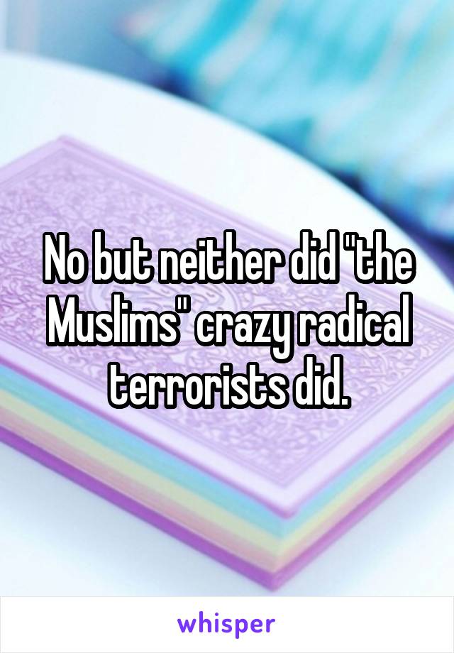 No but neither did "the Muslims" crazy radical terrorists did.