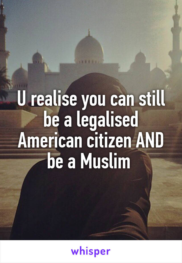 U realise you can still be a legalised American citizen AND be a Muslim 