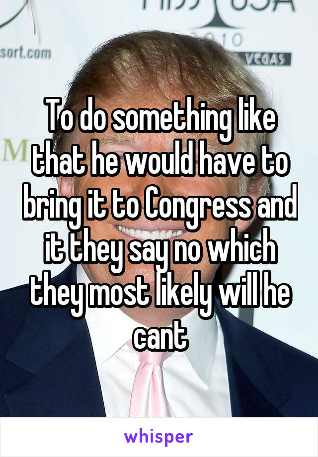 To do something like that he would have to bring it to Congress and it they say no which they most likely will he cant