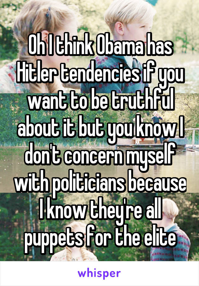 Oh I think Obama has Hitler tendencies if you want to be truthful about it but you know I don't concern myself with politicians because I know they're all puppets for the elite