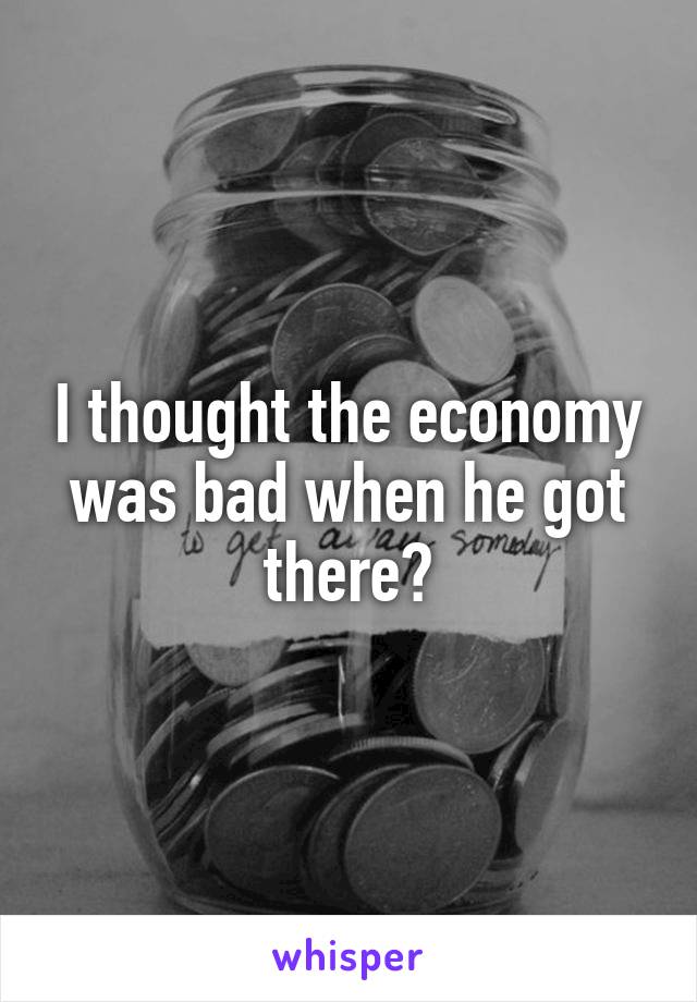 I thought the economy was bad when he got there?