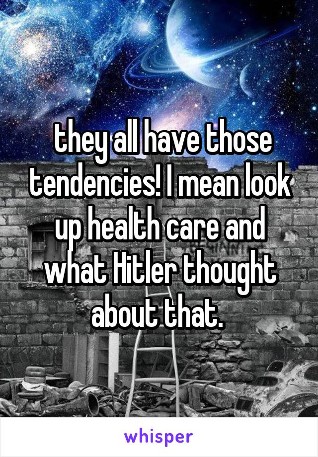  they all have those tendencies! I mean look up health care and what Hitler thought about that. 