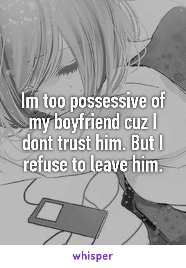 Im too possessive of my boyfriend cuz I dont trust him. But I refuse to leave him.