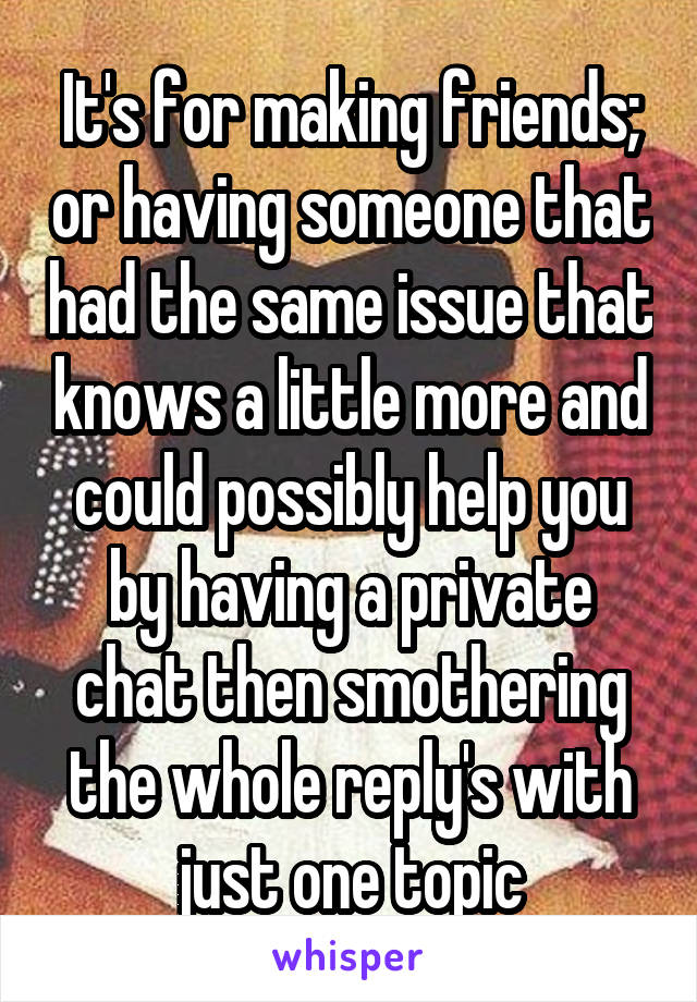 It's for making friends; or having someone that had the same issue that knows a little more and could possibly help you by having a private chat then smothering the whole reply's with just one topic