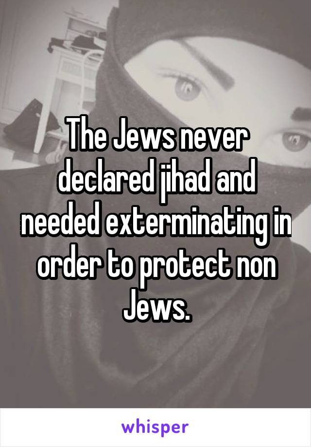The Jews never declared jihad and needed exterminating in order to protect non Jews.