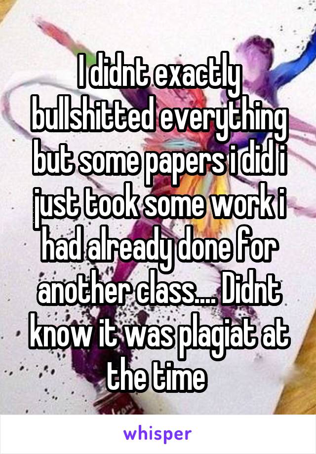 I didnt exactly bullshitted everything but some papers i did i just took some work i had already done for another class.... Didnt know it was plagiat at the time 