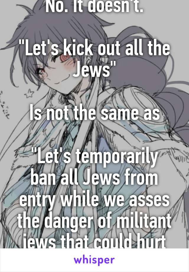 No. It doesn't.

"Let's kick out all the Jews"

Is not the same as

"Let's temporarily ban all Jews from entry while we asses the danger of militant jews that could hurt our nation"