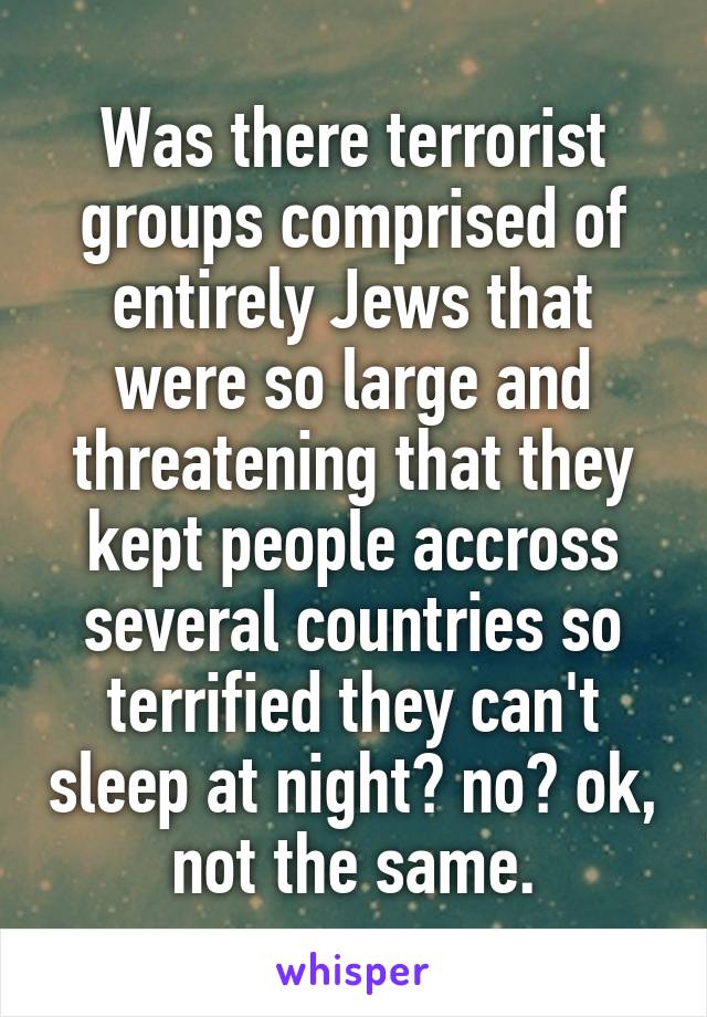 Was there terrorist groups comprised of entirely Jews that were so large and threatening that they kept people accross several countries so terrified they can't sleep at night? no? ok, not the same.