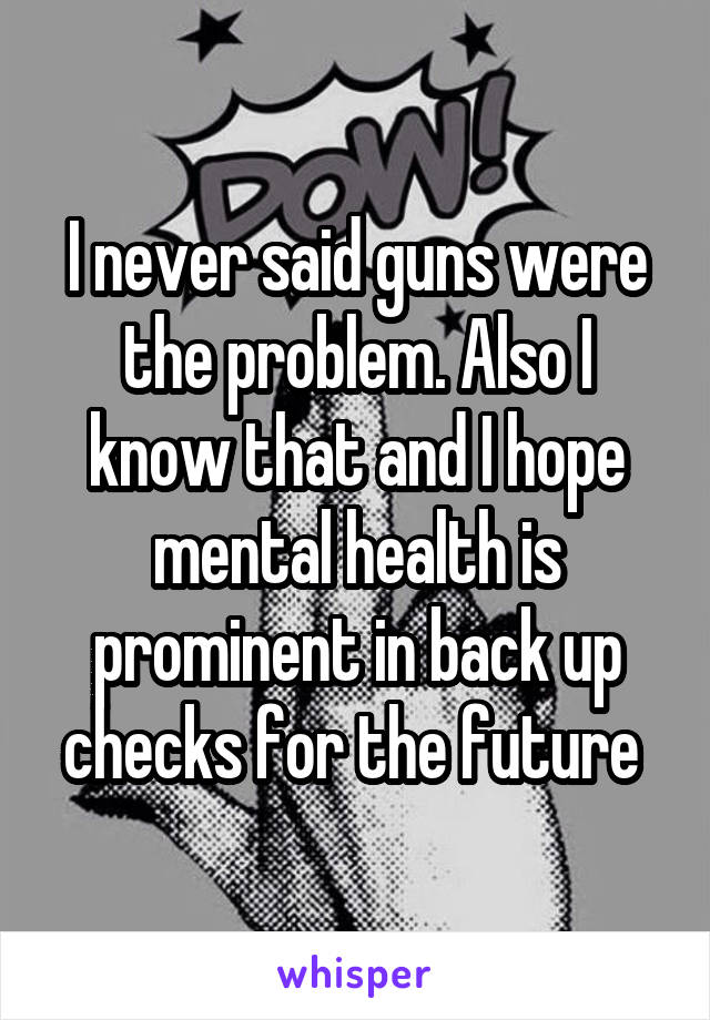 I never said guns were the problem. Also I know that and I hope mental health is prominent in back up checks for the future 