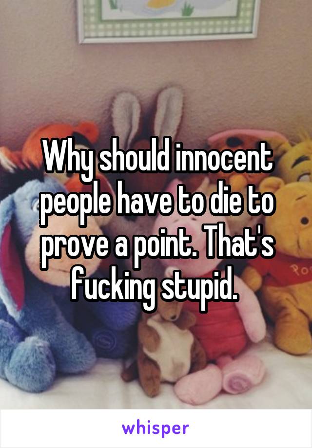 Why should innocent people have to die to prove a point. That's fucking stupid. 