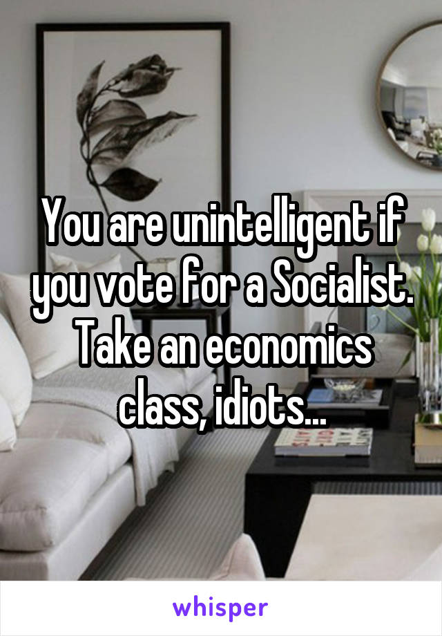 You are unintelligent if you vote for a Socialist. Take an economics class, idiots...